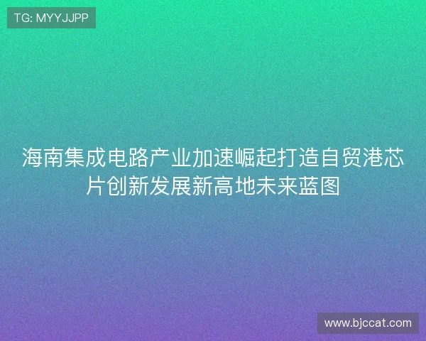 海南集成电路产业加速崛起打造自贸港芯片创新发展新高地未来蓝图